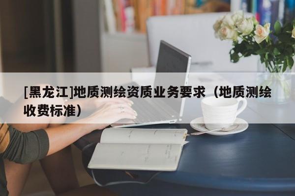 [黑龍江]地質(zhì)測(cè)繪資質(zhì)業(yè)務(wù)要求（地質(zhì)測(cè)繪收費(fèi)標(biāo)準(zhǔn)）