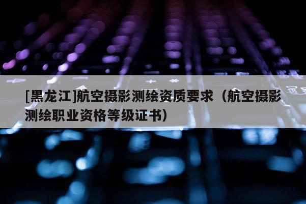 [黑龍江]航空攝影測(cè)繪資質(zhì)要求（航空攝影測(cè)繪職業(yè)資格等級(jí)證書）
