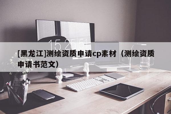 [黑龍江]測(cè)繪資質(zhì)申請(qǐng)cp素材（測(cè)繪資質(zhì)申請(qǐng)書范文）