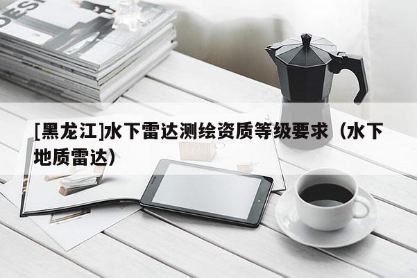 [黑龍江]水下雷達(dá)測(cè)繪資質(zhì)等級(jí)要求（水下地質(zhì)雷達(dá)）