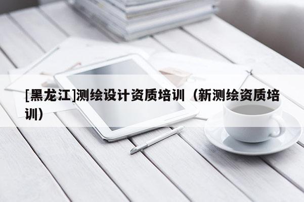 [黑龍江]測(cè)繪設(shè)計(jì)資質(zhì)培訓(xùn)（新測(cè)繪資質(zhì)培訓(xùn)）