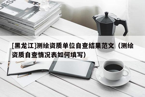 [黑龍江]測(cè)繪資質(zhì)單位自查結(jié)果范文（測(cè)繪資質(zhì)自查情況表如何填寫）