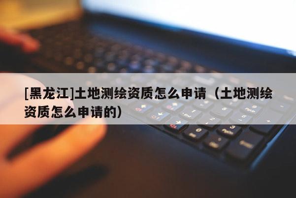 [黑龍江]土地測繪資質(zhì)怎么申請（土地測繪資質(zhì)怎么申請的）