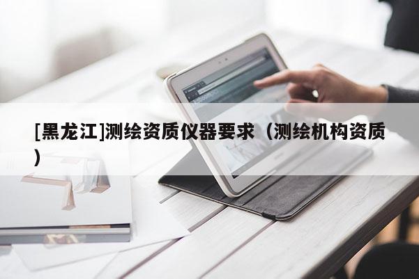 [黑龍江]測繪資質(zhì)儀器要求（測繪機構(gòu)資質(zhì)）