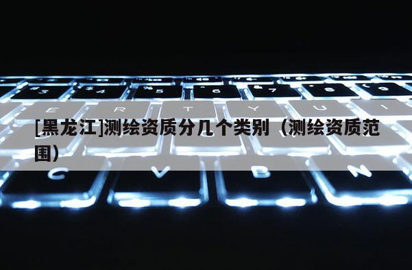 [黑龍江]測繪資質(zhì)分幾個類別（測繪資質(zhì)范圍）