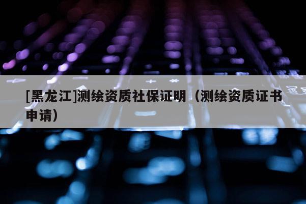 [黑龍江]測繪資質(zhì)社保證明（測繪資質(zhì)證書申請）