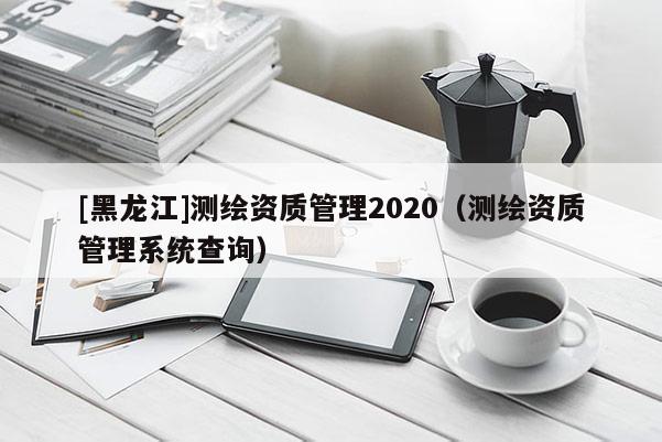 [黑龍江]測繪資質(zhì)管理2020（測繪資質(zhì)管理系統(tǒng)查詢）