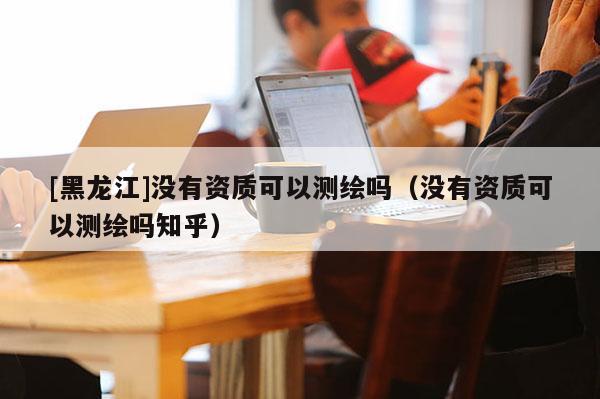 [黑龍江]沒(méi)有資質(zhì)可以測(cè)繪嗎（沒(méi)有資質(zhì)可以測(cè)繪嗎知乎）