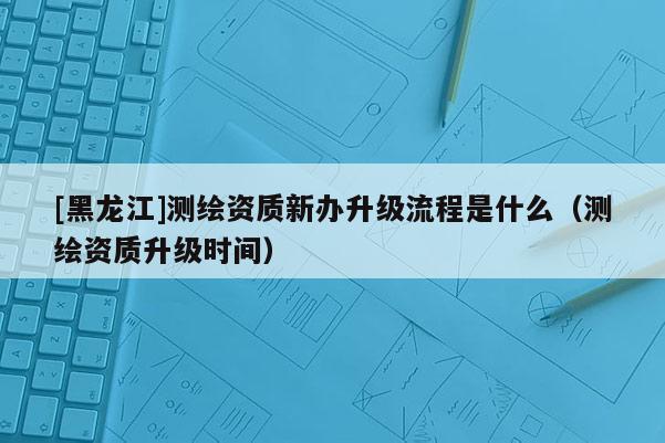 [黑龍江]測(cè)繪資質(zhì)新辦升級(jí)流程是什么（測(cè)繪資質(zhì)升級(jí)時(shí)間）