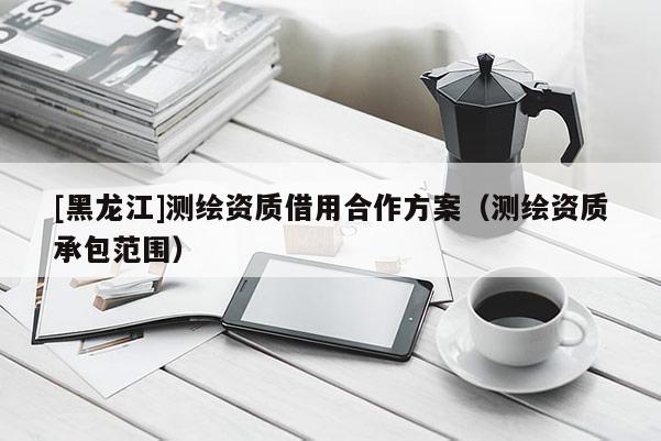 [黑龍江]測(cè)繪資質(zhì)借用合作方案（測(cè)繪資質(zhì)承包范圍）