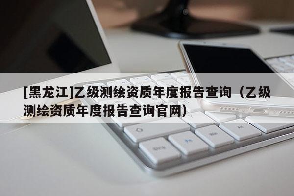 [黑龍江]乙級(jí)測(cè)繪資質(zhì)年度報(bào)告查詢(xún)（乙級(jí)測(cè)繪資質(zhì)年度報(bào)告查詢(xún)官網(wǎng)）