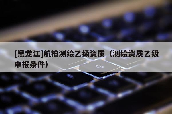 [黑龍江]航拍測(cè)繪乙級(jí)資質(zhì)（測(cè)繪資質(zhì)乙級(jí)申報(bào)條件）