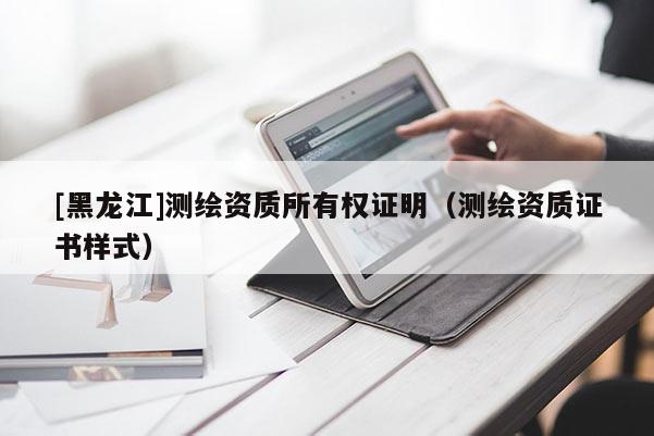 [黑龍江]測繪資質所有權證明（測繪資質證書樣式）