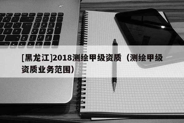 [黑龍江]2018測繪甲級資質（測繪甲級資質業(yè)務范圍）
