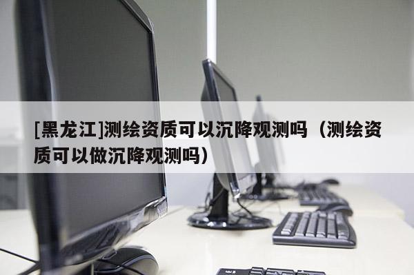 [黑龍江]測繪資質可以沉降觀測嗎（測繪資質可以做沉降觀測嗎）