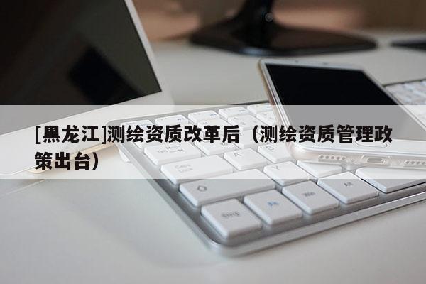 [黑龍江]測繪資質改革后（測繪資質管理政策出臺）