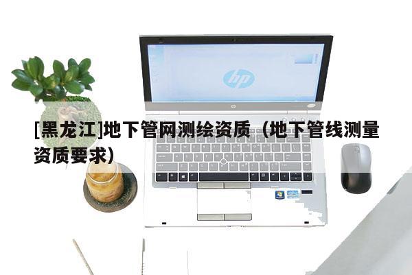 [黑龍江]地下管網測繪資質（地下管線測量資質要求）