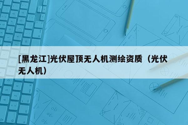 [黑龍江]光伏屋頂無人機測繪資質（光伏 無人機）