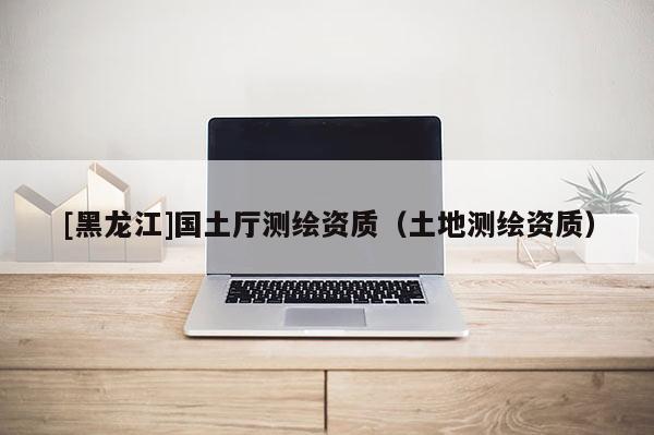 [黑龍江]國土廳測繪資質(zhì)（土地測繪資質(zhì)）