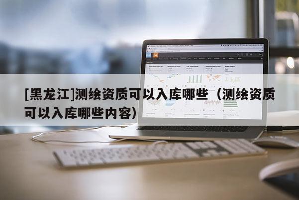 [黑龍江]測繪資質(zhì)可以入庫哪些（測繪資質(zhì)可以入庫哪些內(nèi)容）