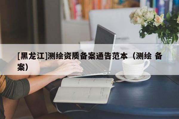 [黑龍江]測繪資質(zhì)備案通告范本（測繪 備案）
