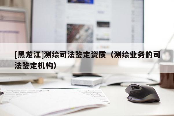 [黑龍江]測繪司法鑒定資質(zhì)（測繪業(yè)務(wù)的司法鑒定機(jī)構(gòu)）