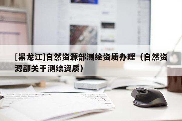 [黑龍江]自然資源部測繪資質(zhì)辦理（自然資源部關(guān)于測繪資質(zhì)）