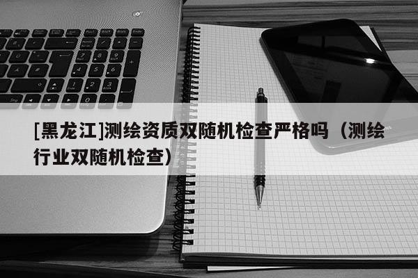 [黑龍江]測繪資質雙隨機檢查嚴格嗎（測繪行業(yè)雙隨機檢查）