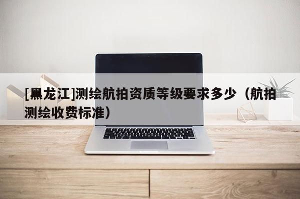 [黑龍江]測繪航拍資質等級要求多少（航拍測繪收費標準）