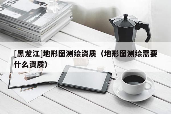 [黑龍江]地形圖測繪資質（地形圖測繪需要什么資質）