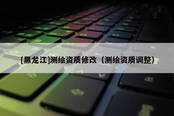 [黑龍江]測(cè)繪資質(zhì)修改（測(cè)繪資質(zhì)調(diào)整）