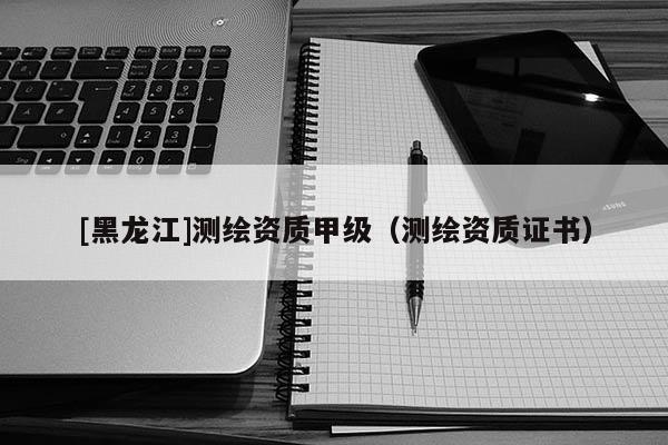 [黑龍江]測(cè)繪資質(zhì)甲級(jí)（測(cè)繪資質(zhì)證書）