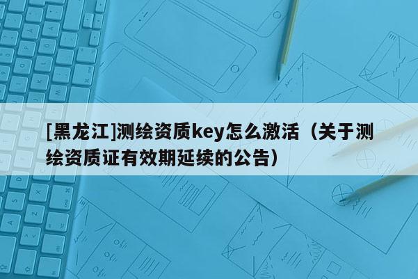[黑龍江]測(cè)繪資質(zhì)key怎么激活（關(guān)于測(cè)繪資質(zhì)證有效期延續(xù)的公告）