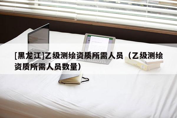 [黑龍江]乙級(jí)測(cè)繪資質(zhì)所需人員（乙級(jí)測(cè)繪資質(zhì)所需人員數(shù)量）