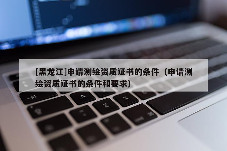 [黑龍江]申請(qǐng)測(cè)繪資質(zhì)證書的條件（申請(qǐng)測(cè)繪資質(zhì)證書的條件和要求）