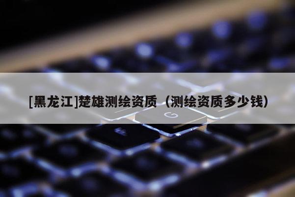 [黑龍江]楚雄測(cè)繪資質(zhì)（測(cè)繪資質(zhì)多少錢）