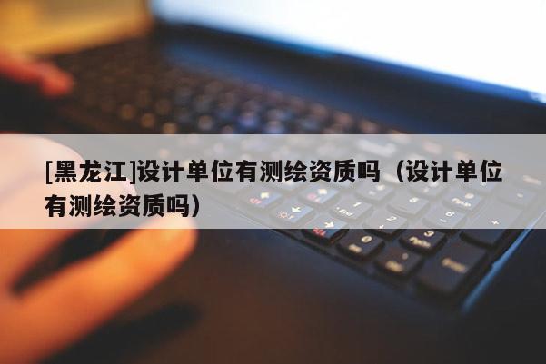 [黑龍江]設(shè)計(jì)單位有測(cè)繪資質(zhì)嗎（設(shè)計(jì)單位有測(cè)繪資質(zhì)嗎）