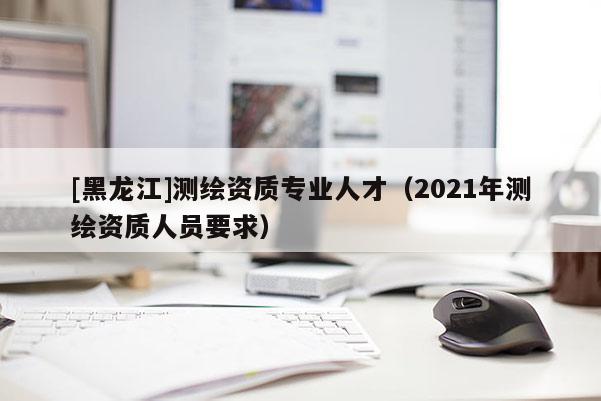 [黑龍江]測(cè)繪資質(zhì)專業(yè)人才（2021年測(cè)繪資質(zhì)人員要求）