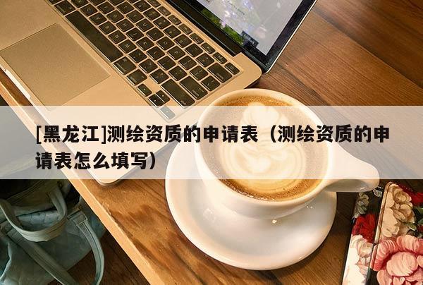 [黑龍江]測(cè)繪資質(zhì)的申請(qǐng)表（測(cè)繪資質(zhì)的申請(qǐng)表怎么填寫）