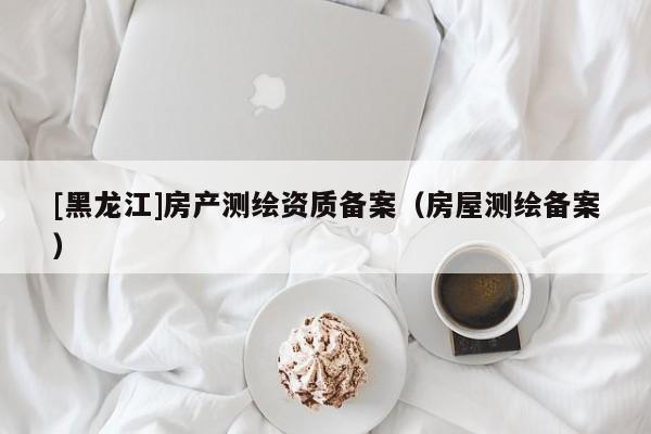 [黑龍江]房產(chǎn)測(cè)繪資質(zhì)備案（房屋測(cè)繪備案）