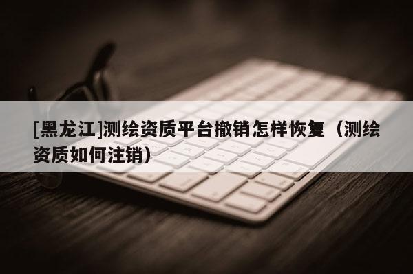 [黑龍江]測(cè)繪資質(zhì)平臺(tái)撤銷怎樣恢復(fù)（測(cè)繪資質(zhì)如何注銷）