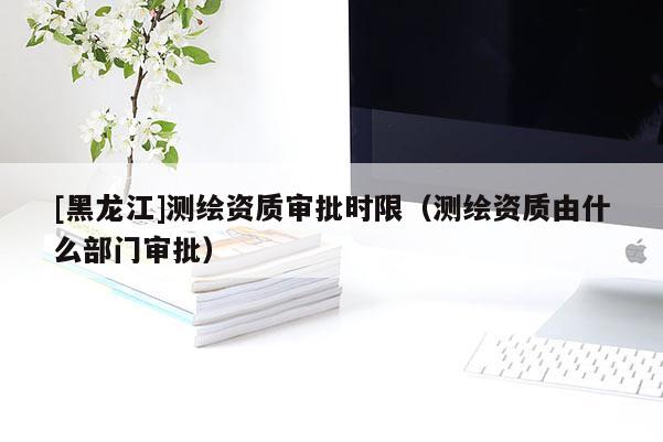 [黑龍江]測繪資質(zhì)審批時限（測繪資質(zhì)由什么部門審批）