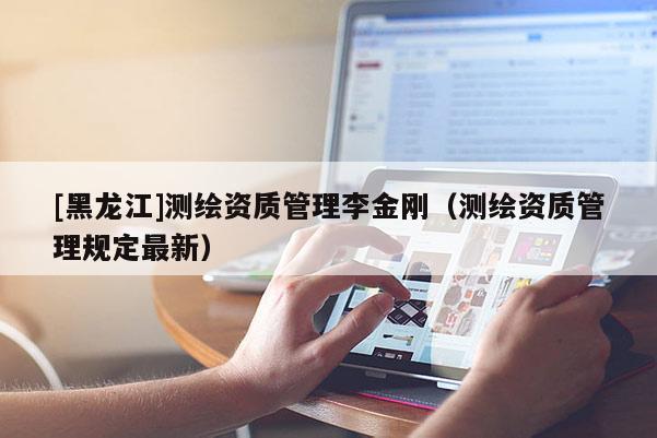 [黑龍江]測繪資質(zhì)管理李金剛（測繪資質(zhì)管理規(guī)定最新）