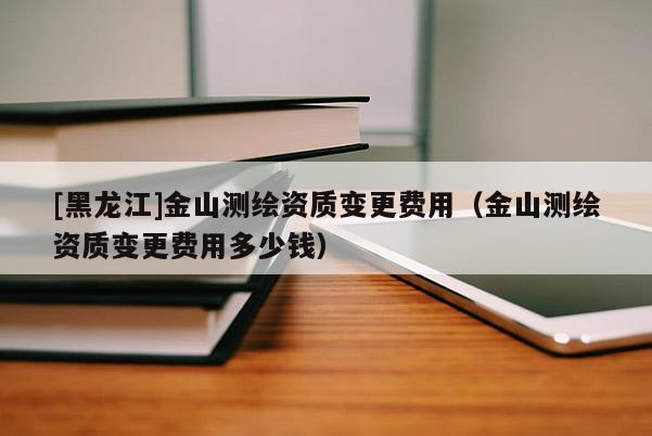 [黑龍江]金山測繪資質(zhì)變更費用（金山測繪資質(zhì)變更費用多少錢）