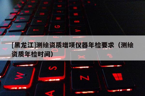 [黑龍江]測繪資質(zhì)增項儀器年檢要求（測繪資質(zhì)年檢時間）
