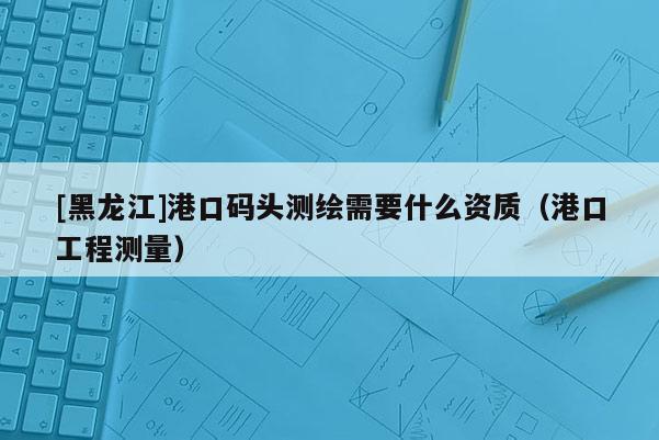 [黑龍江]港口碼頭測繪需要什么資質(zhì)（港口工程測量）
