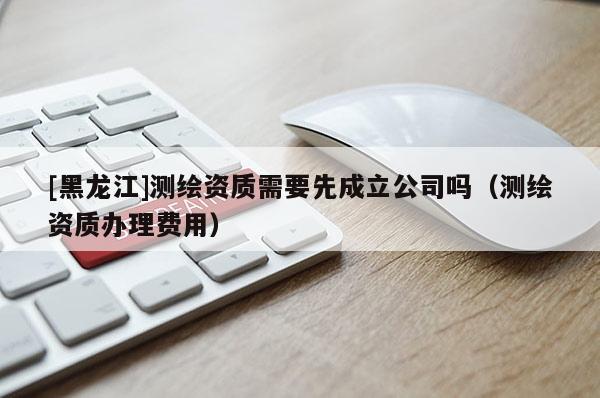 [黑龍江]測繪資質(zhì)需要先成立公司嗎（測繪資質(zhì)辦理費用）