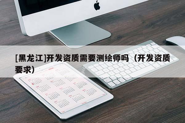 [黑龍江]開發(fā)資質(zhì)需要測繪師嗎（開發(fā)資質(zhì)要求）