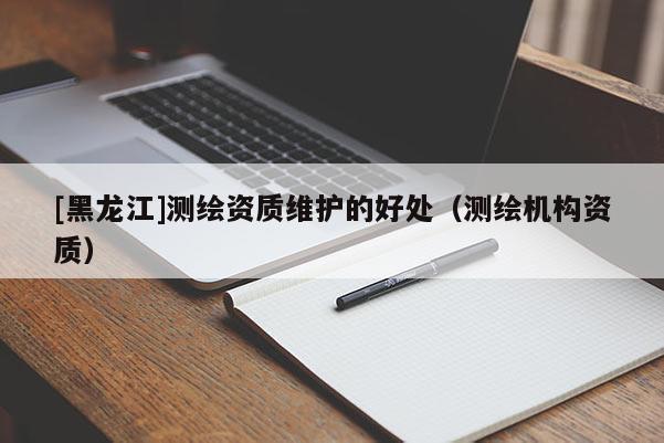 [黑龍江]測繪資質(zhì)維護的好處（測繪機構(gòu)資質(zhì)）