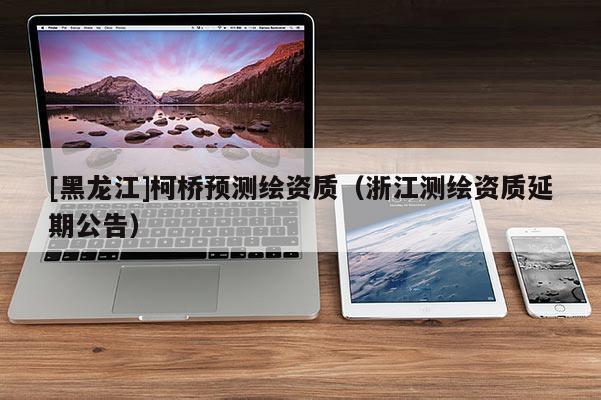 [黑龍江]柯橋預測繪資質(zhì)（浙江測繪資質(zhì)延期公告）